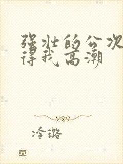 强壮的公次次弄得我高潮