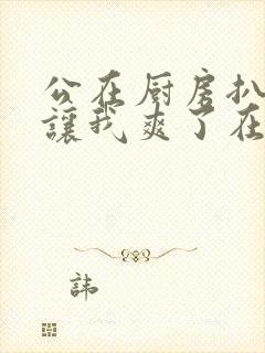 公在厨房扒开腿让我爽了在线观看