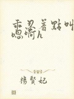 乖忍着点叫出来嗯啊h