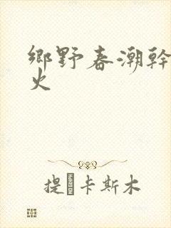 乡野春潮干柴烈火