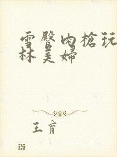 雪臀肉枪玩遍武林美妇