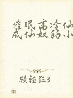 催眠高冷仙奴变成仙奴的小说