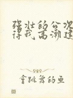 强壮的公次次弄得我高潮建国