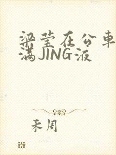 梁莹在公车被灌满JING液