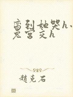 脔到她哭h小白兔宫交h