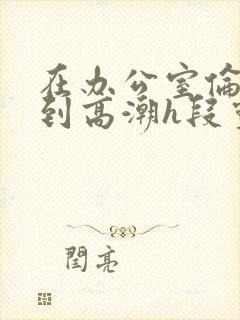 在办公室伦流澡到高潮h段灵兮