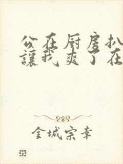 公在厨房扒开腿让我爽了在线观看