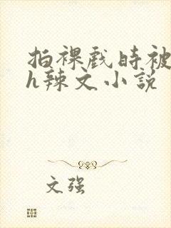 拍裸戏时被c了h辣文小说
