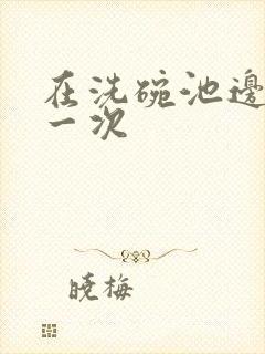 在洗碗池边要了一次