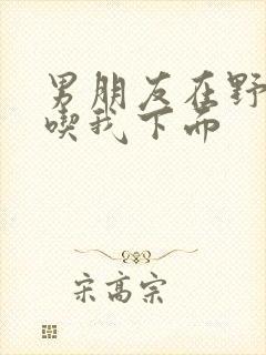 男朋友在野外猛吃我下面