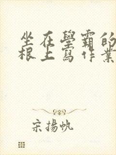 坐在学霸的大紫根上写作业