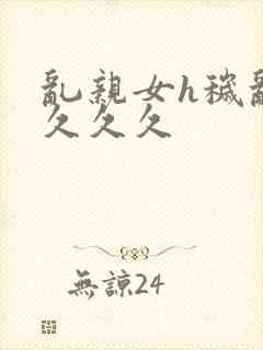 乱亲女h秽乱长久久久