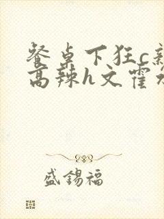 餐桌下狂c亲女高辣h文霍水