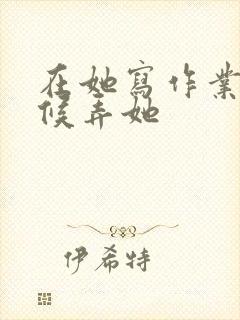 在她写作业的时候弄她