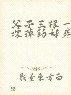 父子三根一起会坏掉的好疼