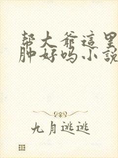 帮大爷这里消消肿好吗小说