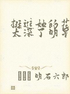 挺进她的花苞啊太深了明星小说