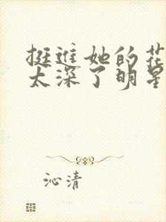 挺进她的花苞啊太深了明星小说