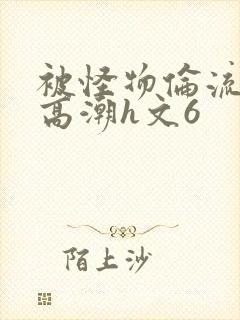 被怪物伦流澡到高潮h文6