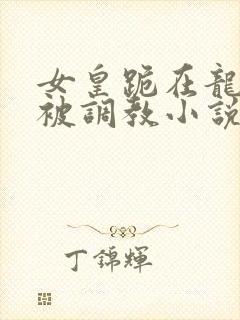 女皇跪在龙椅前被调教小说