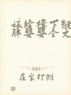 嫁给楼下糙汉后胖婴婴全文免费阅读