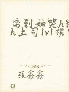 脔到她哭h粗话h上司1v1视频