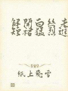 解开白丝老师的短裙猛烈进入