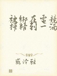 被绑在电竞椅上榨精到一滴不剩