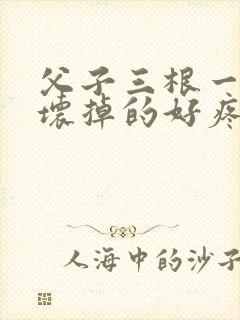 父子三根一起会坏掉的好疼