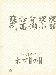 强壮公次次弄得我高潮小说