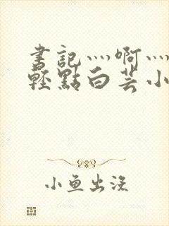 书记灬啊灬啊灬轻点白芸小说