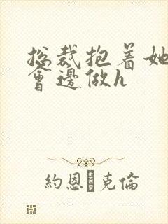 总裁抱着她边开会边做h