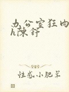 办公室狂肉校花h陈舒