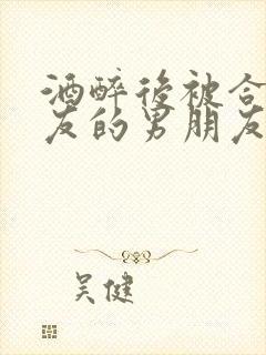 酒醉后被合租室友的男朋友睡了