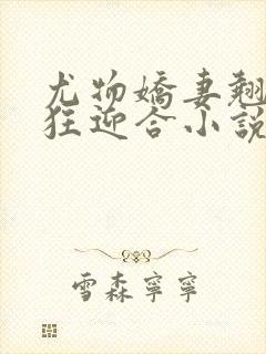 尤物娇妻翘臀疯狂迎合小说