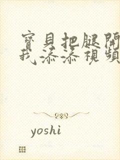 宝贝把腿开大让我添添视频