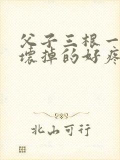 父子三根一起会坏掉的好疼