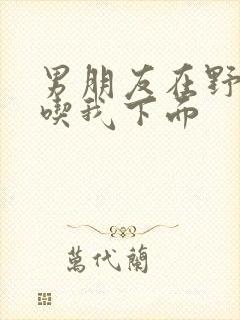 男朋友在野外猛吃我下面