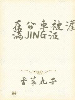 在公车被灌强行满JING液