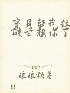 宝贝帮我拉开拉链它想你了视频