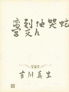 脔到他哭蛇双根宫交h