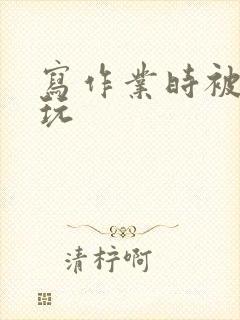 写作业时被爹地玩