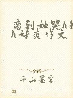 脔到她哭h粗话h好爽作文