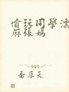 偷玩同学漂亮麻麻张嫣