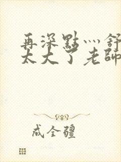 再深点灬舒服灬太大了老师封面