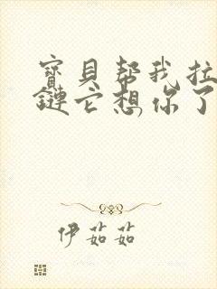 宝贝帮我拉开拉链它想你了视频