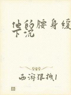 他的腰身缓慢的下沉