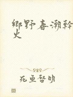 乡野春潮干柴烈火