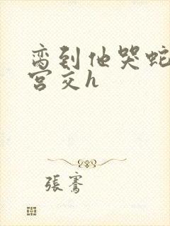 脔到他哭蛇双根宫交h