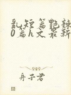 乱短篇艳辣500篇h文最新章节